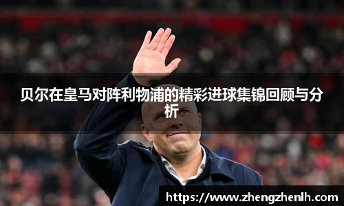 贝尔在皇马对阵利物浦的精彩进球集锦回顾与分析